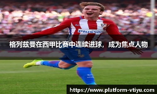 格列兹曼在西甲比赛中连续进球,成为焦点人物
