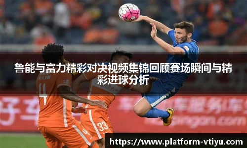 鲁能与富力精彩对决视频集锦回顾赛场瞬间与精彩进球分析