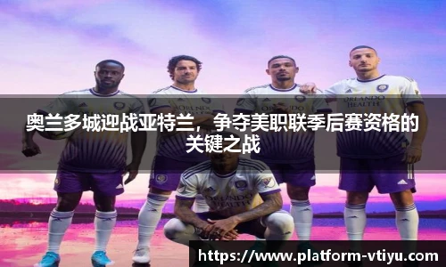 奥兰多城迎战亚特兰,争夺美职联季后赛资格的关键之战